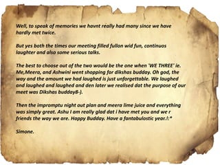 Well, to speak of memories we havnt really had many since we have
hardly met twice.
But yes both the times our meeting filled fullon wid fun, continuos
laughter and also some serious talks.
The best to choose out of the two would be the one when 'WE THREE' ie.
Me,Meera, and Ashwini went shopping for dikshas budday. Oh god, the
way and the amount we had laughed is just unforgettable. We laughed
and laughed and laughed and den later we realised dat the purpose of our
meet was Dikshas budday8-).
Then the impromptu night out plan and meera lime juice and everything
was simply great. Ashu I am really glad dat i have met you and we r
friends the way we are. Happy Budday. Have a fantabulostic year.!:*
Simone.
 