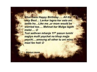Churi beta Happy Birthday….. All the
very Best… Lavkar lagna kar aata ani
settle ho…Like me ,ur mom would be
worried too…. Mehnat kar Mulga lagch
melel…. 
Tuzi aathvan mhanje 11th pasun tumhi
saglya mulli yaychat na khup majja
yeychi….amoung all other tu ani minu
mazi fav hoti 
- Manus mom
 