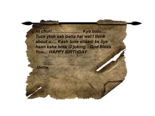 Hi churi………………… Kya bolu….
Tuze ytoh sab patta hai wat I think
about u…. Kash tune shaadi ke liye
haan kaha hota  joking…God Bless
You… HAPPY BIRTHDAY
-Shetty
 