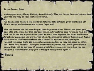To my Dearest Ashu,
wishing you a very Happy Birthday beautiful lady! May you have a hundred colours in
your life and may all your wishes come true.
I've been asked to say 'a few words' and that's a little difficult, given that I have SO
MUCH to say, and so few words to even begin with.
You, my dearest, are the best thing to have happened to me. When I met you a year
ago, little did I know that God had sent me an older sister to care for me, to love me, to
look out for me..we may not have spent as much time together, but Ashu, I will never
forget how protective you were of me when I'd come home with my broken foot. Tuzha
haath dharun challe tevha lakshat ale ki mothi Tai ayushat ashna, hyala pan
nasheebvan asava lagte. We may not catch up as often, we may not speak as often,
but I know for a fact that I have you, whenever I may need you. And it goes without
saying that I will be there for till my last breath! I love you even more than you can
imagine :) Stay beautiful, stay you! :* Happy Birthday once again. 
- Poorva
 