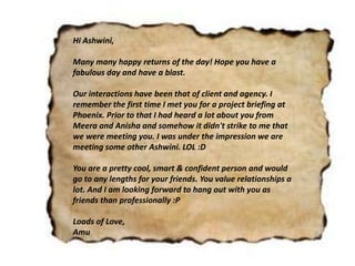 Hi Ashwini,
Many many happy returns of the day! Hope you have a
fabulous day and have a blast.
Our interactions have been that of client and agency. I
remember the first time I met you for a project briefing at
Phoenix. Prior to that I had heard a lot about you from
Meera and Anisha and somehow it didn't strike to me that
we were meeting you. I was under the impression we are
meeting some other Ashwini. LOL :D
You are a pretty cool, smart & confident person and would
go to any lengths for your friends. You value relationships a
lot. And I am looking forward to hang out with you as
friends than professionally :P
Loads of Love,
Amu
 
