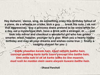 Hey Ashwini, dance, sing, do something crazy this birthday fallout of
a plane, do a wheelie on a bike, kick a guy …. break his nuts..( ok not
that aggressive), buy a princess dress pretend to be snow-white for
a day, eat a mysterious dish, have a drink with a stranger, or ….. just
look into mirror and checkout a wonderful girl who has grown
smarter, wiser, happier, younger by a year. Wish you a hearty happy
birthday and may all your dreams and wishes come true ;) finally a
naughty shayari for you :)
Sabki shaadian karate hain, khud nithalle baithe hain,
concept wedding karte karte saare concept kho baithe hain,
time milta nahi ki ek ek karke ladko ko line maarein,
mud rush ke maidan mein saare aiwyain kuware baithe hain.
- Dhaval Pancholi
 