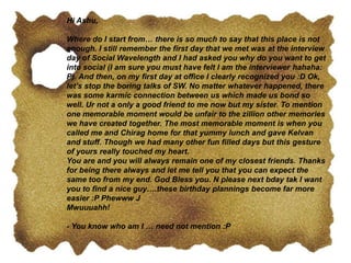 Hi Ashu,
Where do I start from… there is so much to say that this place is not
enough. I still remember the first day that we met was at the interview
day of Social Wavelength and I had asked you why do you want to get
into social (I am sure you must have felt I am the interviewer hahaha:
P). And then, on my first day at office I clearly recognized you :D Ok,
let’s stop the boring talks of SW. No matter whatever happened, there
was some karmic connection between us which made us bond so
well. Ur not a only a good friend to me now but my sister. To mention
one memorable moment would be unfair to the zillion other memories
we have created together. The most memorable moment is when you
called me and Chirag home for that yummy lunch and gave Kelvan
and stuff. Though we had many other fun filled days but this gesture
of yours really touched my heart.
You are and you will always remain one of my closest friends. Thanks
for being there always and let me tell you that you can expect the
same too from my end. God Bless you. N please next bday tak I want
you to find a nice guy….these birthday plannings become far more
easier :P Phewww J
Mwuuuahh!
- You know who am I … need not mention :P
 