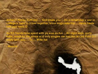 Ashwini Happy Birthday…. God bless you… Do u remember v wer in
college n used to travel together, kitna majja aata tha…. Haste haste
katt jaye raste 
As KC frends time spent with yu was so fun… All night outs, gurly
talks, masti ke din, since vr d only singles nw had fun at Leo Pold  I
really love you…. Tc…. Milte hai
- Meenal
 