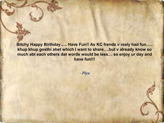 Bitchy Happy Birthday….. Have Fun!! As KC frends v realy had fun…..
khup khup gosthi ahet which I want to share….but v already know so
much abt each others dat words would be less… so enjoy ur day and
have fun!!!
 