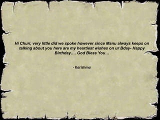 Hi Churi, very little did we spoke however since Manu always keeps on
talking about you here are my heartiest wishes on ur Bday- Happy
Birthday…. God Bless You…
- Karishma
 