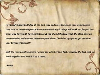 Hey buddy happy birthday all the best may god bless & may all your wishes come
true.Your an awesome person & very hardworking & things will work out for you in a
great way have faith have confidence & you shall definitely reach the stars have an
awesome day and an even awesome year ahead.(And don't forget to get drunk on
your birthday) Cheers!!!
Well the memorable moment I would say with her is in fact everyday, the fact that we
work together and we kill it as a team.
- Kedar
 