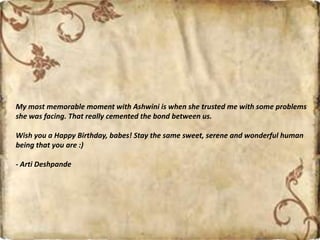 My most memorable moment with Ashwini is when she trusted me with some problems
she was facing. That really cemented the bond between us.
Wish you a Happy Birthday, babes! Stay the same sweet, serene and wonderful human
being that you are :)
- Arti Deshpande
 