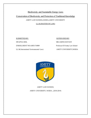 Biodiversity and Sustainable Energy Laws
Conservation of Biodiversity and Protection of Traditional Knowledge
AMITY LAW SCHOOL,NOIDA,AMITY UNIVERSITY
LL.M.(MASTER OF LAW)
SUBMITTED BY: SUPERVISED BY:
SWAPNA SHIL MR.ASHWANI PANT
ENROLLMENT NO:A0851718009 Professor Of Amity Law School
LL.M( International Environmental Law) AMITY UNIVERSITY,NOIDA
AMITY LAW SCHOOL
AMITY UNIVERSITY, NOIDA , (2018-2019)
 