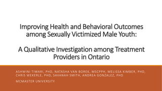 Improving Health and Behavioral Outcomes
among Sexually Victimized Male Youth:
A Qualitative Investigation among Treatment
Providers in Ontario
ASHWINI TIWARI, PHD, NATASHA VAN BOREK, MSCPPH, MELISSA KIMBER, PHD,
CHRIS WEKERLE, PHD, SAVANAH SMITH, ANDREA GONZALEZ, PHD
MCMASTER UNIVERSITY
 