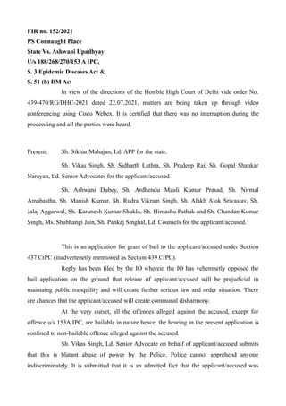 FIR no. 152/2021
PS Connaught Place
State Vs. Ashwani Upadhyay
U/s 188/268/270/153 A IPC,
S. 3 Epidemic Diseases Act &
S. 51 (b) DM Act
In view of the directions of the Hon'ble High Court of Delhi vide order No.
439-470/RG/DHC-2021 dated 22.07.2021, matters are being taken up through video
conferencing using Cisco Webex. It is certified that there was no interruption during the
proceeding and all the parties were heard.
Present: Sh. Sikhar Mahajan, Ld. APP for the state.
Sh. Vikas Singh, Sh. Sidharth Luthra, Sh. Pradeep Rai, Sh. Gopal Shankar
Narayan, Ld. Senior Advocates for the applicant/accused.
Sh. Ashwani Dubey, Sh. Ardhendu Mauli Kumar Prasad, Sh. Nirmal
Amabastha, Sh. Manish Kumar, Sh. Rudra Vikram Singh, Sh. Alakh Alok Srivastav, Sh.
Jalaj Aggarwal, Sh. Karunesh Kumar Shukla, Sh. Himashu Pathak and Sh. Chandan Kumar
Singh, Ms. Shubhangi Jain, Sh. Pankaj Singhal, Ld. Counsels for the applicant/accused.
This is an application for grant of bail to the applicant/accused under Section
437 CrPC (inadvertenetly mentioned as Section 439 CrPC).
Reply has been filed by the IO wherein the IO has vehemnetly opposed the
bail application on the ground that release of applicant/accused will be prejudicial in
maintaing public tranquility and will create further serious law and order situation. There
are chances that the applicant/accused will create communal disharmony.
At the very outset, all the offences alleged against the accused, except for
offence u/s 153A IPC, are bailable in nature hence, the hearing in the present application is
confined to non-bailable offence alleged against the accused.
Sh. Vikas Singh, Ld. Senior Advocate on behalf of applicant/accused submits
that this is blatant abuse of power by the Police. Police cannot apprehend anyone
indiscriminately. It is submitted that it is an admitted fact that the applicant/accused was
 