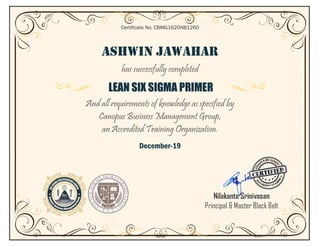 ASHWIN JAWAHAR
has successfully completed
LEAN SIX SIGMA PRIMER
And all requirements of knowledge as specified by
Canopus Business Management Group,
an Accredited Training Organization.
December-19
Certificate No. CBMG1620NB1260
Nilakanta Srinivasan
Principal & Master Black Belt
 