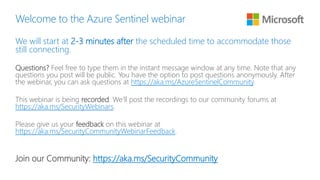 Welcome to the Azure Sentinel webinar
We will start at 2-3 minutes after the scheduled time to accommodate those
still connecting.
Questions? Feel free to type them in the instant message window at any time. Note that any
questions you post will be public. You have the option to post questions anonymously. After
the webinar, you can ask questions at https://aka.ms/AzureSentinelCommunity.
This webinar is being recorded. We’ll post the recordings to our community forums at
https://aka.ms/SecurityWebinars.
Please give us your feedback on this webinar at
https://aka.ms/SecurityCommunityWebinarFeedback.
Join our Community: https://aka.ms/SecurityCommunity
 