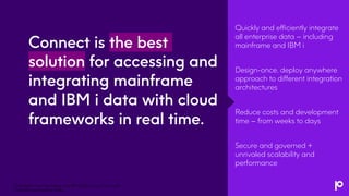 Connect is the best
solution for accessing and
integrating mainframe
and IBM i data with cloud
frameworks in real time.
Quickly and efficiently integrate
all enterprise data – including
mainframe and IBM i
Design-once, deploy anywhere
approach to different integration
architectures
Reduce costs and development
time – from weeks to days
Secure and governed +
unrivaled scalability and
performance
Transform Your Mainframe and IBM i Data for the Cloud with
Precisely and Apache Kafka
 