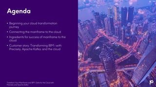 Agenda
• Beginning your cloud transformation
journey
• Connecting the mainframe to the cloud
• Ingredients for success of mainframe to the
cloud
• Customer story: Transforming IBM i with
Precisely, Apache Kafka, and the cloud
Transform Your Mainframe and IBM i Data for the Cloud with
Precisely and Apache Kafka
 