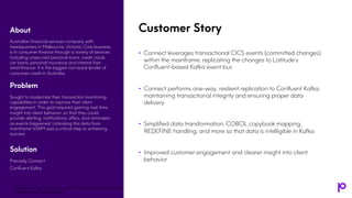 Customer Story
• Connect leverages transactional CICS events (committed changes)
within the mainframe, replicating the changes to Latitude’s
Confluent-based Kafka event bus
• Connect performs one-way, resilient replication to Confluent Kafka,
maintaining transactional integrity and ensuring proper data
delivery
• Simplified data transformation, COBOL copybook mapping,
REDEFINE handling, and more so that data is intelligible in Kafka
• Improved customer engagement and clearer insight into client
behavior
About
Australian financial services company with
headquarters in Melbourne, Victoria. Core business
is in consumer finance through a variety of services
including unsecured personal loans, credit cards,
car loans, personal insurance and interest free
retail finance. It is the biggest non-bank lender of
consumer credit in Australia.
Problem
Sought to modernize their transaction monitoring
capabilities in order to improve their client
engagement. This goal required gaining real-time
insight into client behavior, so that they could
provide alerting, notifications, offers, and reminders
as events happened. Unlocking this data from
mainframe VSAM was a critical step to achieving
success.
Solution
Precisely Connect
Confluent Kafka
Transform Your Mainframe and IBM i Data for the Cloud with
Precisely and Apache Kafka
 