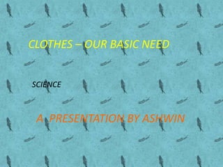 CLOTHES – OUR BASIC NEED
A PRESENTATION BY ASHWIN
SCIENCE
 