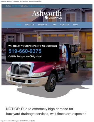 Ashworth Drainage | London ON | Wet Basement Waterproofing Experts
https://www.ashworthdrainage.ca/[2019-05-14 11:42:42 AM]
WE TREAT YOUR PROPERTY AS OUR OWN
519-660-9375
Call Us Today - No Obligation!
NOTICE: Due to extremely high demand for
backyard drainage services, wait times are expected
HOME ABOUT US SERVICES  FAQ CONTACT BLOG
Call Us: 519.660.9375 | Email Us: info@ashworthdrainage.ca  
 