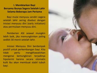 I. Membiarkan Bayi
Bersama Ibunya Segera Setelah Lahir
Selama Beberapa Jam Pertama
Bayi mulai menyusu sendiri segera
setelah lahir sering disebut dengan
inisiasi menyusu dini (early initiation)
atau permulaan menyusu dini.
Pemberian ASI seawal mungkin
lebih baik, jika memungkinkan paling
sedikit 30 menit setelah lahir.
Inisiasi Menyusu Dini berdampak
positif untuk perkembangan bayi. Kita
tidak
perlu
mengkhawatirkan
mengenai kemungkinan terjadinya
hipotermi karena secara otomatis
kulit ibu akan membuat stabil tubuh
bayi.

 