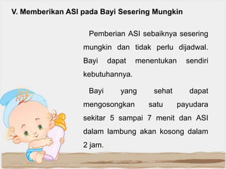 V. Memberikan ASI pada Bayi Sesering Mungkin
Pemberian ASI sebaiknya sesering
mungkin dan tidak perlu dijadwal.
Bayi

dapat

menentukan

sendiri

kebutuhannya.
Bayi

yang

mengosongkan

sehat
satu

dapat
payudara

sekitar 5 sampai 7 menit dan ASI
dalam lambung akan kosong dalam
2 jam.

 