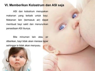 VI. Memberikan Kolostrum dan ASI saja
ASI dan kolostrum merupakan
makanan yang terbaik untuk bayi.

Makanan lain (termasuk air) dapat
membuat bayi sakit dan menurunkan
persediaan ASI ibunya.

Bila

minuman

lain

atau

air

diberikan, bayi tidak akan merasa lapar
sehingga ia tidak akan menyusu.

 