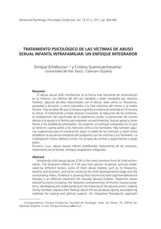 Behavioral Psychology / Psicología Conductual, Vol. 19, Nº 2, 2011, pp. 469-486
TRATAMIENTO PSICOLÓGICO DE LAS VÍCTIMAS DE ABUSO
SEXUAL INFANTIL INTRAFAMILIAR: UN ENFOQUE INTEGRADOR
Enrique Echeburúa1, 2 y Cristina Guerricaechevarría1
1Universidad del País Vasco; 2Cibersam (España)
Resumen
El abuso sexual (ASI) intrafamiliar es la forma más frecuente de victimización
en la infancia. Los efectos del ASI son variables y están mediados por diversos
factores, algunos de ellos relacionados con el abuso, tales como su frecuencia,
gravedad y duración, y otros asociados a la fase evolutiva del menor y al medio
familiar. Hay pruebas de que la terapia cognitivo-conductual centrada en el trauma
es eficaz. El tratamiento cumple diversas funciones: la reducción de los síntomas,
la comprensión del significado de la experiencia vivida, la prevención de nuevos
abusos y la ayuda a la familia para expresar sus sentimientos, buscar apoyo y hacer
frente a los problemas planteados. Se propone un enfoque integrador en el que
se tiene en cuenta tanto a los menores como a los familiares. Hay también algu-
nas sugerencias para el tratamiento según la edad de los menores y sobre cómo
establecer la secuencia temporal del programa con las víctimas y los familiares. La
investigación futura debería contar con grupos de control y seguimientos a largo
plazo.
Palabras clave: abuso sexual infantil intrafamiliar, tratamiento de los menores,
tratamiento de la familia, enfoque terapéutico integrador.
Abstract
Intrafamily child sexual abuse (CSA) is the most common form of child victimi-
zation. The long-term effects of CSA vary from person to person and are mode-
rated by different factors, some of them abuse related, such as its frequency,
severity and duration, and some involving the child developmental stage and the
surrounding milieu. Evidence is growing that trauma-focused cognitive-behavioral
therapy is an effective treatment for sexually abused children. Treatment serves
several functions including: the reduction and prevention of chronic trauma symp-
toms; developing and understanding of the meaning of the abusive event; helping
family members express their feelings about the sexual abuse openly and exploring
methods for coping and getting support. An integrative therapeutic approach
Correspondencia: Enrique Echeburúa, Facultad de Psicología, Avda. de Tolosa, 70, 20018 San
Sebastián (España). E-mail: enrique.echeburua@ehu.es
 
