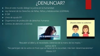 ¿DENUNCIAR?
 Dios en este mundo delegó la justicia en la humanidad
 Ley General de los Derechos de Niñas, Niños y Adolescentes (LGDNNA)
 El DIF
 Línea de ayuda 911
 Organismos de protección de derechos humanos
 Centros de atención a víctimas
“Rescaten al débil y al necesitado; Líbrenlos de la mano de los impíos “
Salmos 82:4
“No participen de los actos sin fruto que se hacen en la oscuridad, más bien desenmascárenlos”
Efesios 5:11
 