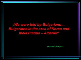 „We were told by Bulgarians…
Bulgarians in the area of ​​Korca and
Mala Prespa – Albania“
Anastasia Pashova
 