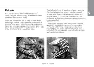 TIPS FOR THE ATV RIDER
5
5
Helmets
Your helmet is the most important piece of
protective gear for safe riding. A helmet can help
prevent a serious head injury.
There are a few basic tips to keep in mind when
selecting a helmet. Select a helmet that meets or
exceeds your state’s safety standards and carries
either the Department of Transportation (DOT) label
or the Snell Memorial Foundation label.
Your helmet should fit snugly and fasten securely.
Full-face helmets help protect your face as well
as your head. Open-face helmets are lighter and
may be cooler, but should be used with mouth
protection. Eye protection should be used with both
types of helmets.
There is also a special time not to wear a helmet.
When you stop to talk with landowners or other
people you meet on the trails, always take your
helmet off. To some people your helmet is a mask
and can be intimidating.
 
