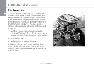 TIPS FOR THE ATV RIDER
6
Eye Protection
You must be able to see clearly to ride safely. An
object such as a rock, branch, or even a bug that
hits you in the face can distract you. If you are hit
in the eyes without proper protection, you can be
blinded. Regular sunglasses do not provide proper
protection while riding an ATV. A face shield or
goggles will provide you with more protection and
should be:
•	 Free from scratches and bear the standard
marking VESC8 (or V-8) or z87.1 in one corner, or
should be made of a hard-coated polycarbonate
•	 Fastened securely
•	 Well ventilated to prevent fogging
In addition, you may wish to use gray tinted eye
protection for riding on bright days or yellow for
overcast days. Always use clear eye protection for
riding at night.
PROTECTIVE GEAR (CONTINUED)
 