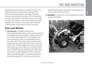 TIPS FOR THE ATV RIDER
7
7
Inspecting the mechanical condition of your ATV
before each ride is important to minimize the
chance of being injured or stranded. This also
ensures long enjoyment of your ATV. Remember,
you can ride farther in one hour than you can walk
in a day. Your owner’s manual will show you what
equipment to check on your particular machine.
Listed are the most common items to check:
Tires and Wheels
1. Air pressure – Always maintain the
recommended tire pressure. Be sure that all tires
are inflated to proper pressure. Check that tires
on the left side of your ATV are inflated to the
same pressure as the corresponding tires on
the right side. If the tire pressure on one side is
higher than the other side, the vehicle may pull
to one side. Under-inflated tires may also cause
wheel damage when riding over bumpy terrain.
Over-inflation may damage the tires. If the tires
are over- or under-inflated, your ATV may not
steer or handle properly. To measure pressure
accurately (usually 2 to 6 psi), you will need a
low-pressure gauge; automotive tire gauges are
not accurate for use on ATVs.
2. Condition – Check for cuts or gouges that could
cause air leakage.
PRE-RIDE INSPECTION
 