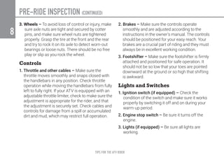 TIPS FOR THE ATV RIDER
8
PRE-RIDE INSPECTION (CONTINUED)
3. Wheels – To avoid loss of control or injury, make
sure axle nuts are tight and secured by cotter
pins, and make sure wheel nuts are tightened
properly. Grasp the tire at the front and the rear
and try to rock it on its axle to detect worn-out
bearings or loose nuts. There should be no free
play or slip as you rock the wheel.
Controls
1. Throttle and other cables – Make sure the
throttle moves smoothly and snaps closed with
the handlebars in any position. Check throttle
operation while moving the handlebars from fully
left to fully right. If your ATV is equipped with an
adjustable throttle limiter, check to make sure the
adjustment is appropriate for the rider, and that
the adjustment is securely set. Check cables and
controls for damage from a spill or accumulated
dirt and mud, which may restrict full operation.
2. Brakes – Make sure the controls operate
smoothly and are adjusted according to the
instructions in the owner’s manual. The controls
should be positioned for your easy reach. Your
brakes are a crucial part of riding and they must
always be in excellent working condition.
3. Footshifter – Make sure the footshifter is firmly
attached and positioned for safe operation. It
should not be so low that your toes are pointed
downward at the ground or so high that shifting
is awkward.
Lights and Switches
1. Ignition switch (if equipped) – Check the
condition of the switch and make sure it works
properly by switching it off and on during your
warm-up period.
2. Engine stop switch – Be sure it turns off the
engine.
3. Lights (if equipped) – Be sure all lights are
working.
 