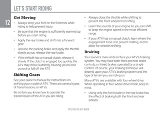 TIPS FOR THE ATV RIDER
12
LET’S START RIDING
Get Moving
•	 Always keep your feet on the footrests while
riding to help prevent injury.
•	 Be sure that the engine is sufficiently warmed up
before you start riding.
•	 Apply the rear brake and shift into a forward
gear.
•	 Release the parking brake and apply the throttle
slowly as you release the rear brake.
•	 If the vehicle has a manual clutch, release it
slowly. If the clutch is engaged too quickly, the
ATV may move suddenly, causing you to lose
control or fall off the ATV.
Shifting Gears
See your owner’s manual for instructions on
shifting your model of ATV. There are several types
of transmissions on ATVs.
Be certain you know how to operate the
transmission of the ATV you are riding.
•	 Always close the throttle while shifting to
prevent the front wheels from lifting.
•	 Learn the sounds of your engine so you can shift
to keep the engine speed in the most efficient
range.
•	 If your ATV has a manual clutch, learn where the
engagement zone is to prevent stalling, and to
allow for smooth shifting.
Braking
Your owner’s manual describes your ATV’s braking
system. You may have both front and rear brake
controls, or linked brakes operated by a single
control. Of course, your braking technique will
depend upon your ATV’s braking system and the
type of terrain you are riding on.
Many ATVs are available with four-wheel drive.
When operating in four-wheel-drive mode, keep in
mind:
•	 Using only the front brake or the rear brake has
the effect of braking both the front and rear
wheels.
 