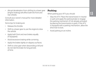 TIPS FOR THE ATV RIDER
13
13
•	 Abrupt deceleration from shifting to a lower gear
(engine braking) will affect both the front and
rear wheels.
Consult your owner’s manual for more detailed
information.
Some tips for braking are:
•	 Release the throttle.
•	 Shift to a lower gear to use the engine to slow
the vehicle.
•	 Apply both front and rear brakes equally
(if equipped).
•	 Avoid excessive braking while cornering.
•	 Apply the brakes lightly on slippery surfaces.
•	 Shift to a low gear when descending a hill and
do not ride the brake for long periods
of time.
Parking
When parking your ATV you should:
•	 Stop the ATV. Place the transmission in neutral
or park and apply the parking brake or engage
the parking mechanism (if not already activated
by placing the transmission in park). If the ATV
is equipped with a parking mechanism, allow the
drive train to lock.
•	 Avoid parking on an incline.
 