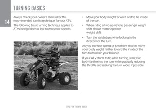 TIPS FOR THE ATV RIDER
14
TURNING BASICS
Always check your owner’s manual for the
recommended turning technique for your ATV.
The following basic turning technique applies to
ATVs being ridden at low to moderate speeds.
•	 Move your body weight forward and to the inside
of the turn.
•	 When riding a two-up vehicle, passenger weight
shift should mirror operator
weight shift.
•	 Turn the handlebars while looking in the
direction of the turn.
As you increase speed or turn more sharply, move
your body weight farther toward the inside of the
turn to maintain your balance.
If your ATV starts to tip while turning, lean your
body farther into the turn while gradually reducing
the throttle and making the turn wider, if possible.
 
