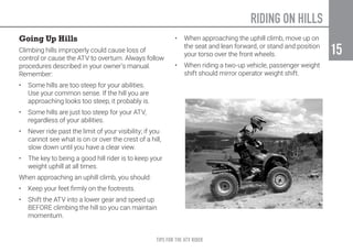 TIPS FOR THE ATV RIDER
15
15
Going Up Hills
Climbing hills improperly could cause loss of
control or cause the ATV to overturn. Always follow
procedures described in your owner’s manual.
Remember:
•	 Some hills are too steep for your abilities.
Use your common sense. If the hill you are
approaching looks too steep, it probably is.
•	 Some hills are just too steep for your ATV,
regardless of your abilities.
•	 Never ride past the limit of your visibility; if you
cannot see what is on or over the crest of a hill,
slow down until you have a clear view.
•	 The key to being a good hill rider is to keep your
weight uphill at all times.
When approaching an uphill climb, you should:
•	 Keep your feet firmly on the footrests.
•	 Shift the ATV into a lower gear and speed up
BEFORE climbing the hill so you can maintain
momentum.
•	 When approaching the uphill climb, move up on
the seat and lean forward, or stand and position
your torso over the front wheels.
•	 When riding a two-up vehicle, passenger weight
shift should mirror operator weight shift.
RIDING ON HILLS
 