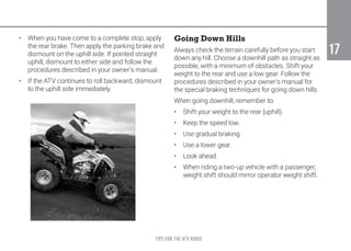 TIPS FOR THE ATV RIDER
17
17
•	 When you have come to a complete stop, apply
the rear brake. Then apply the parking brake and
dismount on the uphill side. If pointed straight
uphill, dismount to either side and follow the
procedures described in your owner’s manual.
•	 If the ATV continues to roll backward, dismount
to the uphill side immediately.
Going Down Hills
Always check the terrain carefully before you start
down any hill. Choose a downhill path as straight as
possible, with a minimum of obstacles. Shift your
weight to the rear and use a low gear. Follow the
procedures described in your owner’s manual for
the special braking techniques for going down hills.
When going downhill, remember to:
•	 Shift your weight to the rear (uphill).
•	 Keep the speed low.
•	 Use gradual braking.
•	 Use a lower gear.
•	 Look ahead.
•	 When riding a two-up vehicle with a passenger,
weight shift should mirror operator weight shift.
 