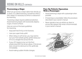 TIPS FOR THE ATV RIDER
18
RIDING ON HILLS (CONTINUED)
Traversing a Slope
When you go across a slope rather than directly up
or down, it is called traversing. Sometimes when a
hill is steep it is necessary to climb it or descend it
by traversing.
Traversing a slope requires additional attention.
Avoid traversing slopes with excessively slippery,
rough, or loose surfaces.
Here are some of the basic guidelines
for traversing:
•	 Keep both feet firmly on the footrests.
•	 Lean your upper body uphill.
•	 When riding on soft terrain, you may need to
turn your front wheels gently uphill to keep your
ATV on a straight line across the hill.
•	 If your ATV begins to tip, turn the front
wheels downhill if the terrain allows. If the terrain
does not permit, dismount on the uphill side
immediately.
•	 Avoid making sudden throttle changes.
Two-Up Vehicle Operation
With a Passenger
•	 Avoid traversing a slope with a passenger when
possible.
•	 If traversing is unavoidable, follow the procedure
described in your owner’s manual.
•	 Never operate a two-up vehicle up, down or
across hills steeper than what is recommended
in your owner’s manual.
 