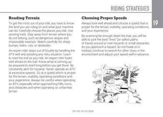 TIPS FOR THE ATV RIDER
19
19
Reading Terrain
To get the most out of your ride, you have to know
the land you are riding on and what your machine
can do. Carefully choose the places you ride. Use
existing trails. Stay away from terrain where you
do not belong, such as dangerous slopes and
impassable swamps. Watch carefully for sharp
bumps, holes, ruts, or obstacles.
An expert rider stays out of trouble by handling the
ATV well and avoiding any risky situation. Learn
to read the trail as you ride. An expert rider looks
well ahead on the trail. Know what is coming up;
be prepared to react long before you get there. Be
constantly alert for hazards. Never operate an ATV
at excessive speeds. Go at a speed which is proper
for the terrain, visibility, operating conditions and
your experience. Always be careful when operating
an ATV, especially when approaching hills, turns,
and obstacles and when operating on unfamiliar
terrain.
Choosing Proper Speeds
Always look well ahead and choose a speed that is
proper for the terrain, visibility, operating conditions,
and your experience.
By scanning far enough down the trail, you will be
able to pick the best “lines” (or safest paths
of travel) around or over hazards or small obstacles.
As you approach a hazard, do not fixate on it.
Instead, continue to search for other clues in the
environment and adjust your speed well in advance.
RIDING STRATEGIES
 