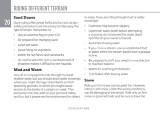 TIPS FOR THE ATV RIDER
20
RIDING DIFFERENT TERRAIN
Sand Dunes
Dune riding offers great thrills and fun, but certain
safety precautions are necessary to fully enjoy this
type of terrain. Remember to:
•	 Use an antenna flag on your ATV.
•	 Be prepared for changing sand.
•	 Avoid wet sand.
•	 Avoid riding on vegetation.
•	 Watch for slip faces and razorbacks.
•	 Be careful when the sun is overhead; lack of
shadows makes it difficult to see hazards.
Mud and Water
Your ATV is equipped to ride through mud and
shallow water, but you should avoid water crossings
where you might damage streambeds and fish
spawning grounds, or where you might cause
erosion to the banks of a stream or creek. This
precaution not only adds to your personal safety
and fun, but it preserves the environment for others
to enjoy. If you are riding through mud or water
remember:
•	 Footrests may become slippery.
•	 Determine water depth before attempting
a crossing; do not exceed the water depth
specified in your owner’s manual.
•	 Avoid fast-flowing water.
•	 If you cross a stream, use an established ford
or place where the stream banks have a gradual
incline.
•	 Be prepared to shift your weight in any direction
to maintain balance.
•	 Watch for submerged obstacles.
•	 Test brakes after leaving water.
Snow
Riding on firm snow can be great fun. However,
riding in soft snow, under the wrong conditions,
can be damaging to the terrain. Ride only on firm
snow or groomed trails and be sure to have the
 