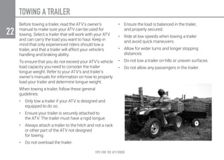 TIPS FOR THE ATV RIDER
22
TOWING A TRAILER
Before towing a trailer, read the ATV’s owner’s
manual to make sure your ATV can be used for
towing. Select a trailer that will work with your ATV
and can carry the load you want to haul. Keep in
mind that only experienced riders should tow a
trailer, and that a trailer will affect your vehicle’s
handling and braking ability.
To ensure that you do not exceed your ATV’s vehicle
load capacity you need to consider the trailer
tongue weight. Refer to your ATV’s and trailer’s
owner’s manuals for information on how to properly
load your trailer and determine tongue weight.
When towing a trailer, follow these general
guidelines:
•	 Only tow a trailer if your ATV is designed and
equipped to do so.
•	 Ensure your trailer is securely attached to
the ATV. The trailer must have a rigid tongue.
•	 Always attach a trailer to the hitch and not a rack
or other part of the ATV not designed
for towing.
•	 Do not overload the trailer.
•	 Ensure the load is balanced in the trailer,
and properly secured.
•	 Ride at low speeds when towing a trailer
and avoid quick maneuvers.
•	 Allow for wider turns and longer stopping
distances.
•	 Do not tow a trailer on hills or uneven surfaces.
•	 Do not allow any passengers in the trailer.
 