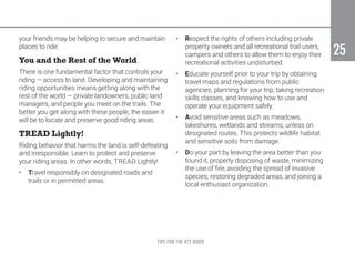 TIPS FOR THE ATV RIDER
25
25
your friends may be helping to secure and maintain
places to ride.
You and the Rest of the World
There is one fundamental factor that controls your
riding — access to land. Developing and maintaining
riding opportunities means getting along with the
rest of the world — private landowners, public land
managers, and people you meet on the trails. The
better you get along with these people, the easier it
will be to locate and preserve good riding areas.
TREAD Lightly!
Riding behavior that harms the land is self-defeating
and irresponsible. Learn to protect and preserve
your riding areas. In other words, TREAD Lightly!
•	 Travel responsibly on designated roads and
trails or in permitted areas.
•	 Respect the rights of others including private
property owners and all recreational trail users,
campers and others to allow them to enjoy their
recreational activities undisturbed.
•	 Educate yourself prior to your trip by obtaining
travel maps and regulations from public
agencies, planning for your trip, taking recreation
skills classes, and knowing how to use and
operate your equipment safely.
•	 Avoid sensitive areas such as meadows,
lakeshores, wetlands and streams, unless on
designated routes. This protects wildlife habitat
and sensitive soils from damage.
•	 Do your part by leaving the area better than you
found it, properly disposing of waste, minimizing
the use of fire, avoiding the spread of invasive
species, restoring degraded areas, and joining a
local enthusiast organization.
 