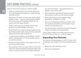 TIPS FOR THE ATV RIDER
26
Here are some tips to help you TREAD Lightly!
•	 Obtain a travel map from the Forest Service or
from other public land agencies. Learn the rules
and follow them.
•	 Keep your ATV quiet. Do not make your exhaust
system noisier — there is nothing people dislike
more than a loud off-highway vehicle. Do not
tamper with the spark arrester.
•	 Avoid running over young trees, shrubs, and
grasses. You will damage or kill them.
•	 Stay off soft, wet roads and trails readily torn up
by vehicles (particularly during hunting seasons).
Repairing the damage is expensive.
•	 Travel around meadows, steep hillsides, stream
banks, and lakeshores. They are easily scarred
by spinning wheels.
•	 Resist the urge to blaze a new road or trail, or to
cut across switchbacks.
•	 Be courteous when you meet others on the trail.
Pull to the side and yield to horseback riders and
hikers. It is best to shut off the engine whenever
you are near horses — a panicked horse is a
danger to you and its rider.
•	 Stay away from wild animals that are rearing
their young or suffering from food shortage.
•	 Obey gate closures and regulatory signs.
Remember, vandalism is costly.
•	 Stay out of designated wilderness areas. They
are closed to all vehicles, even bicycles. Know
where your boundaries are.
•	 Get permission to travel across private land and
respect the rights of the landowners.
Future opportunities for exciting travel with your
ATV are in your hands, so — TREAD Lightly!
Expanding Your Horizons
How do you find good places to ride? You can start
by talking to your dealer and asking questions such
as:
•	 Where do other customers ride?
•	 Who owns riding land?
SAFE RIDING PRACTICES (CONTINUED)
 