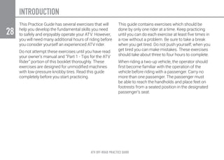 ATV OFF-ROAD PRACTICE GUIDE
28
This Practice Guide has several exercises that will
help you develop the fundamental skills you need
to safely and enjoyably operate your ATV. However,
you will need many additional hours of riding before
you consider yourself an experienced ATV rider.
Do not attempt these exercises until you have read
your owner’s manual and “Part 1 - Tips for the ATV
Rider” portion of this booklet thoroughly. These
exercises are designed for unmodified machines
with low-pressure knobby tires. Read this guide
completely before you start practicing.
This guide contains exercises which should be
done by only one rider at a time. Keep practicing
until you can do each exercise at least five times in
a row without a problem. Be sure to take a break
when you get tired. Do not push yourself; when you
get tired you can make mistakes. These exercises
should take about three to four hours to complete.
When riding a two-up vehicle, the operator should
first become familiar with the operation of the
vehicle before riding with a passenger. Carry no
more than one passenger. The passenger must
be able to reach the handholds and place feet on
footrests from a seated position in the designated
passenger’s seat.
INTRODUCTION
 