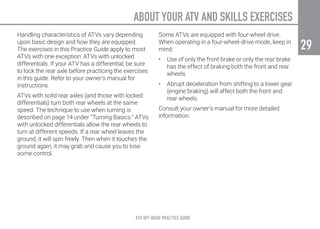 ABOUT YOUR ATV AND SKILLS EXERCISES
ATV OFF-ROAD PRACTICE GUIDE
29
29
Handling characteristics of ATVs vary depending
upon basic design and how they are equipped.
The exercises in this Practice Guide apply to most
ATVs with one exception: ATVs with unlocked
differentials. If your ATV has a differential, be sure
to lock the rear axle before practicing the exercises
in this guide. Refer to your owner’s manual for
instructions.
ATVs with solid rear axles (and those with locked
differentials) turn both rear wheels at the same
speed. The technique to use when turning is
described on page 14 under “Turning Basics.” ATVs
with unlocked differentials allow the rear wheels to
turn at different speeds. If a rear wheel leaves the
ground, it will spin freely. Then when it touches the
ground again, it may grab and cause you to lose
some control.
Some ATVs are equipped with four-wheel drive.
When operating in a four-wheel-drive mode, keep in
mind:
•	 Use of only the front brake or only the rear brake
has the effect of braking both the front and rear
wheels.
•	 Abrupt deceleration from shifting to a lower gear
(engine braking) will affect both the front and
rear wheels.
Consult your owner’s manual for more detailed
information.
 