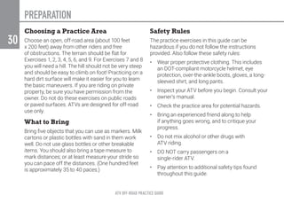 PREPARATION
ATV OFF-ROAD PRACTICE GUIDE
30
Choosing a Practice Area
Choose an open, off-road area (about 100 feet
x 200 feet) away from other riders and free
of obstructions. The terrain should be flat for
Exercises 1, 2, 3, 4, 5, 6, and 9. For Exercises 7 and 8
you will need a hill. The hill should not be very steep
and should be easy to climb on foot! Practicing on a
hard dirt surface will make it easier for you to learn
the basic maneuvers. If you are riding on private
property, be sure you have permission from the
owner. Do not do these exercises on public roads
or paved surfaces. ATVs are designed for off-road
use only.
What to Bring
Bring five objects that you can use as markers. Milk
cartons or plastic bottles with sand in them work
well. Do not use glass bottles or other breakable
items. You should also bring a tape measure to
mark distances; or at least measure your stride so
you can pace off the distances. (One hundred feet
is approximately 35 to 40 paces.)
Safety Rules
The practice exercises in this guide can be
hazardous if you do not follow the instructions
provided. Also follow these safety rules:
•	 Wear proper protective clothing. This includes
an DOT-compliant motorcycle helmet, eye
protection, over-the-ankle boots, gloves, a long-
sleeved shirt, and long pants.
•	 Inspect your ATV before you begin. Consult your
owner’s manual.
•	 Check the practice area for potential hazards.
•	 Bring an experienced friend along to help
if anything goes wrong, and to critique your
progress.
•	 Do not mix alcohol or other drugs with
ATV riding.
•	 DO NOT carry passengers on a
single-rider ATV.
•	 Pay attention to additional safety tips found
throughout this guide.
 