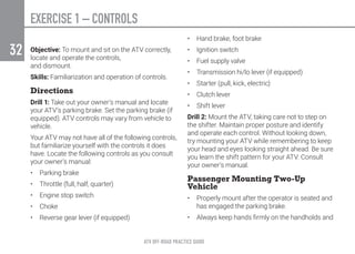 EXERCISE 1 – CONTROLS
ATV OFF-ROAD PRACTICE GUIDE
32 Objective: To mount and sit on the ATV correctly,
locate and operate the controls,
and dismount.
Skills: Familiarization and operation of controls.
Directions
Drill 1: Take out your owner’s manual and locate
your ATV’s parking brake. Set the parking brake (if
equipped). ATV controls may vary from vehicle to
vehicle.
Your ATV may not have all of the following controls,
but familiarize yourself with the controls it does
have. Locate the following controls as you consult
your owner’s manual:
•	 Parking brake
•	 Throttle (full, half, quarter)
•	 Engine stop switch
•	Choke
•	 Reverse gear lever (if equipped)
•	 Hand brake, foot brake
•	 Ignition switch
•	 Fuel supply valve
•	 Transmission hi/lo lever (if equipped)
•	 Starter (pull, kick, electric)
•	 Clutch lever
•	 Shift lever
Drill 2: Mount the ATV, taking care not to step on
the shifter. Maintain proper posture and identify
and operate each control. Without looking down,
try mounting your ATV while remembering to keep
your head and eyes looking straight ahead. Be sure
you learn the shift pattern for your ATV. Consult
your owner’s manual.
Passenger Mounting Two-Up
Vehicle
•	 Properly mount after the operator is seated and
has engaged the parking brake.
•	 Always keep hands firmly on the handholds and
 