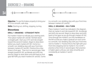 EXERCISE 2 – BRAKING
ATV OFF-ROAD PRACTICE GUIDE
34
Objective: To use the brakes properly to bring your
ATV to a smooth, safe stop.
Skills: Starting out, shifting, stopping, turning.
Directions
DRILL 1: BRAKING – STRAIGHT PATH
Put marker A down to indicate your starting point.
Then place markers B1 and B2 100 feet down
a straight path. Start your ATV and ride straight
toward the second markers. Begin to slow down
before you reach markers B1-B2. Come to a
smooth, non-skidding stop with your front tires
between markers B1 and B2. Practice this a few
times in first gear. Then try it in second gear. Ride
straight toward B1-B2, accelerate and shift into
second. Begin to slow down and shift back to first
gear BEFORE you reach markers B1 and B2. Come
to a smooth, non-skidding stop with your front tires
between markers B1 and B2.
DRILL 2: BRAKING – IN A TURN
Place markers C and D as indicated in the diagram.
Start at marker A and ride toward B1-B2. Accelerate
and shift into second. Begin to slow down and shift
back to first gear as you go through markers B1-B2.
Once through the markers, turn the handlebars to
the left so that you make a gradual turn and come
to a smooth, non-skidding stop with your front tires
next to marker C. Practice this to the right with your
front tires stopping next to marker D. As in Drill 1,
practice a few times in second gear; then practice
in higher gears until you can stop smoothly and
consistently at markers C and D.
TIPS
 
