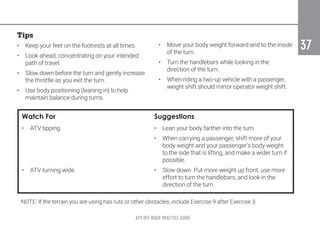 ATV OFF-ROAD PRACTICE GUIDE
37
37
Tips
•	 Keep your feet on the footrests at all times.
•	 Look ahead, concentrating on your intended
path of travel.
•	 Slow down before the turn and gently increase
the throttle as you exit the turn.
•	 Use body positioning (leaning in) to help
maintain balance during turns.
•	 Move your body weight forward and to the inside
of the turn.
•	 Turn the handlebars while looking in the
direction of the turn.
•	 When riding a two-up vehicle with a passenger,
weight shift should mirror operator weight shift.
Watch For Suggestions
•	 ATV tipping. •	 Lean your body farther into the turn.
•	 When carrying a passenger, shift more of your
body weight and your passenger’s body weight
to the side that is lifting, and make a wider turn if
possible.
•	 ATV turning wide. •	 Slow down. Put more weight up front, use more
effort to turn the handlebars, and look in the
direction of the turn.
NOTE: If the terrain you are using has ruts or other obstacles, include Exercise 9 after Exercise 3.
 