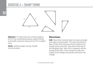 ATV OFF-ROAD PRACTICE GUIDE
38
Objective: To make sharp turns without tipping
the ATV by coordinating braking, weight shifting,
and throttle control to maneuver the ATV in tighter
turns.
Skills: Shifting weight, turning, throttle
control, braking.
Directions
Drill: Place three markers down to create a triangle
with sides of equal length. The sides should be at
least 45 feet long. Ride around the outside of the
triangle going to the left. Stay within three feet of
the triangular path. After this is mastered, ride the
triangle to the right. Then change the sides and
angles of the triangle and practice with each new
triangle.
EXERCISE 4 – SHARP TURNS
 